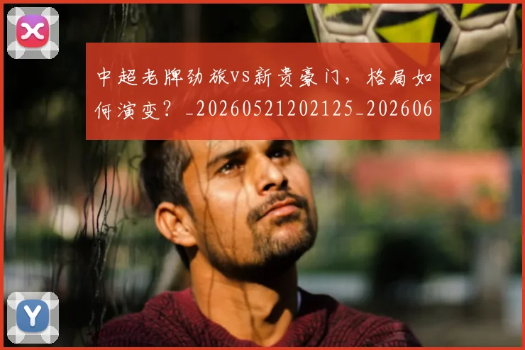 中超老牌劲旅vs新贵豪门,格局如何演变?_20260521202125_20260608142600