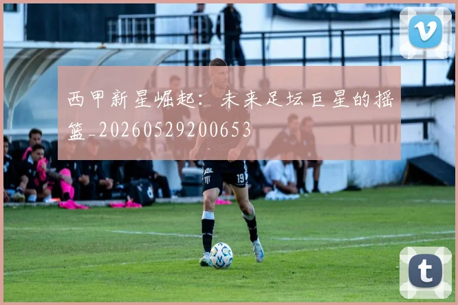 西甲新星崛起：未来足坛巨星的摇篮_20260529200653