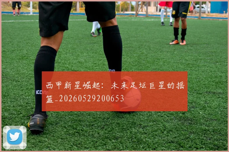 西甲新星崛起:未来足坛巨星的摇篮_20260529200653