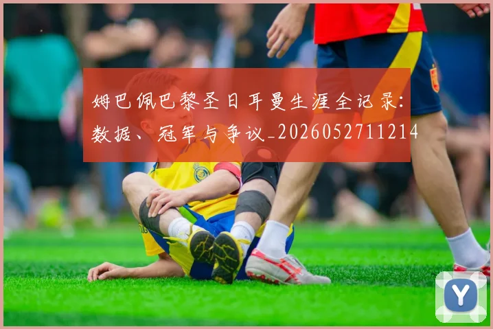 姆巴佩巴黎圣日耳曼生涯全记录：数据、冠军与争议_20260527112145