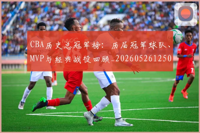 CBA历史总冠军榜：历届冠军球队、MVP与经典战役回顾_20260526125031